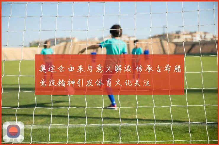 奥运会由来与意义解读 传承古希腊竞技精神引发体育文化关注