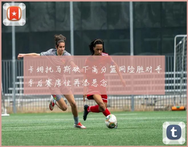 卡姆托马斯砍下高分篮网险胜对手季后赛席位再添悬念