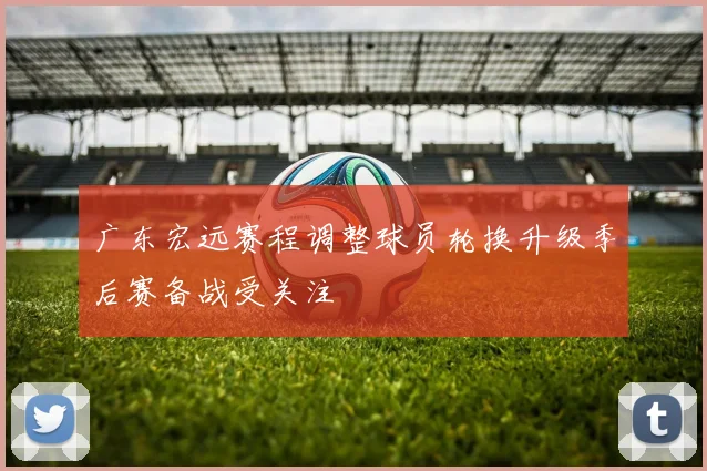广东宏远赛程调整球员轮换升级季后赛备战受关注