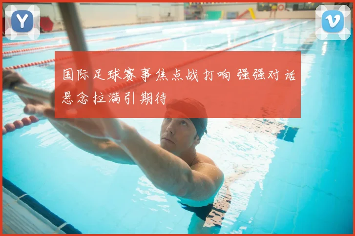 国际足球赛事焦点战打响 强强对话悬念拉满引期待