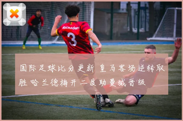 国际足球比分更新 皇马客场逆转取胜 哈兰德梅开二度助曼城晋级
