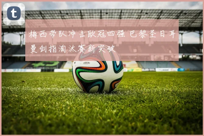 梅西带队冲击欧冠四强 巴黎圣日耳曼剑指淘汰赛新突破