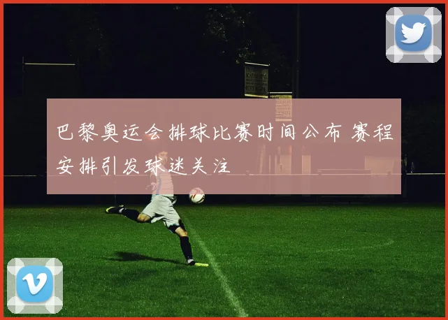 巴黎奥运会排球比赛时间公布 赛程安排引发球迷关注