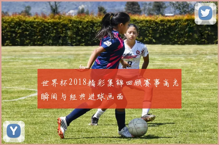 世界杯2018精彩集锦回顾赛事高光瞬间与经典进球画面