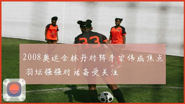 2008奥运会林丹对阵李宗伟成焦点 羽坛强强对话备受关注
